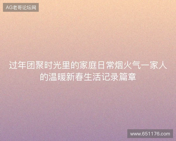 过年团聚时光里的家庭日常烟火气一家人的温暖新春生活记录篇章